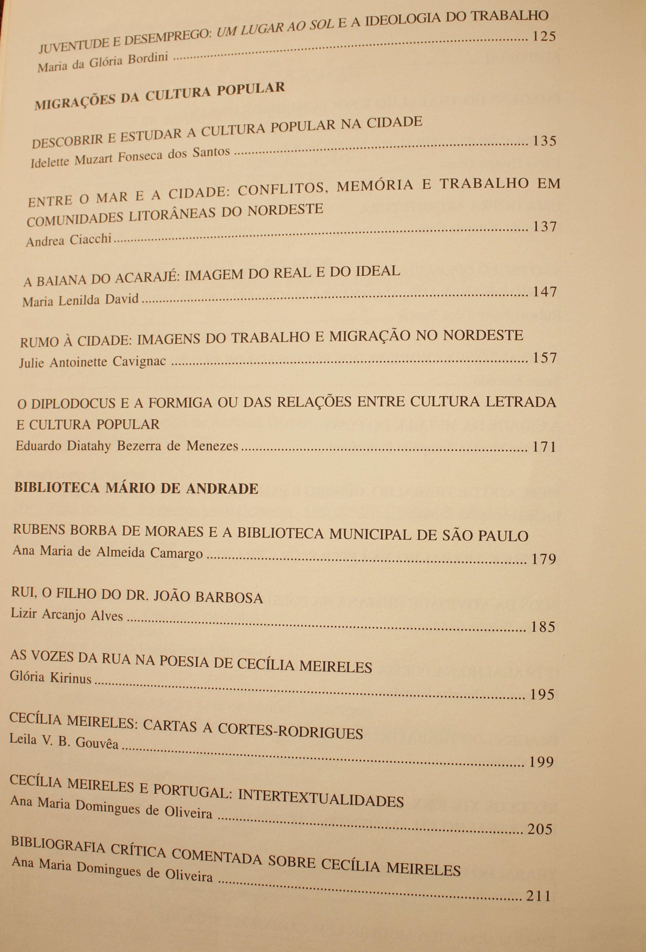 Juventude e Desemprego: um Lugar ao Sol e a Ideologia do Trabalho - Maria da Glória Bordini Migrações da Cultura Popular Descobrir e Estudar a Cultura Popular na Cidade - Idelette Muzart Fonseca dos Santos Entre o Mar e a Cidade: Conflitos, Memórias e Trabalhos em Comunidades Litorâneas do Nordeste - Andrea Ciacchi A baiana do Acarajé: Imagem do Real e do Ideal - Maria Lenilda David Rumo à Cidade: Imagens do Trabalho e Migração no Nordeste - Julie Antoinette Cavignac O Diplodocus e a Formiga Ou das Relações Entre Cultura Letrada e Cultura popular - Eduardo Diatahy Bezerra de Menezes Biblioteca Mário de Andrade Rubens Borba de Moraes e a Biblioteca Municipal de São Paulo - Ana Maria de Almeida Camargo Rui, o Filho do Dr. João Barbosa - Lizir Arcanjo Alves As Vozes na Rua na Poesia de Cecília Meireles: Cartas a Cortes-Rodrigues - Leila V. B. Gouvêa Cecília Meireles e Portugal: Intertextualidades - Ana Maria Domingues de Oliveira Bibliografia Crítica Comentada Sobre Cecília Meireles - Ana Maria Domingues de Oliveira